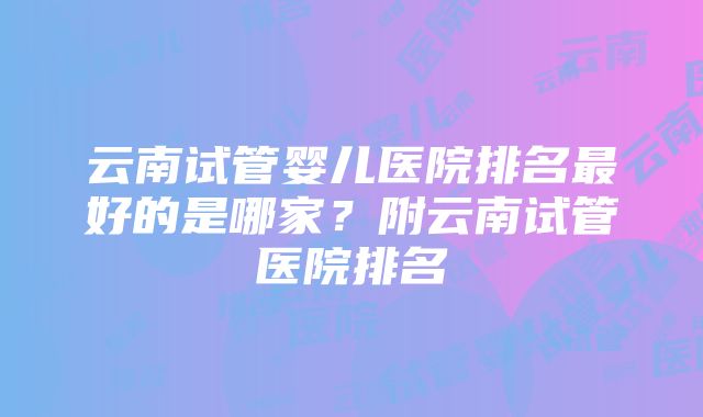 云南试管婴儿医院排名最好的是哪家？附云南试管医院排名