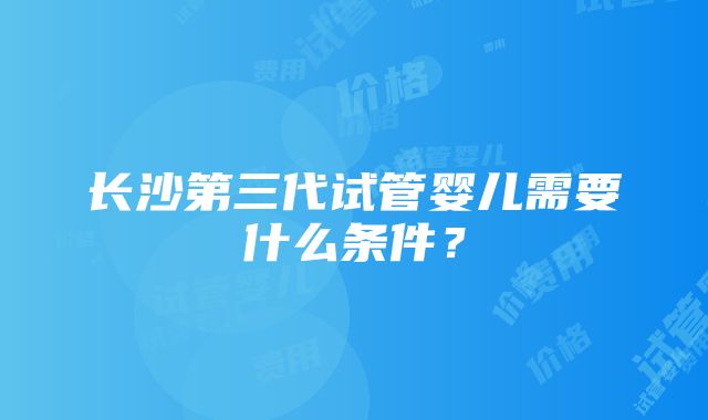 长沙第三代试管婴儿需要什么条件？