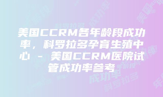 美国CCRM各年龄段成功率，科罗拉多孕育生殖中心 - 美国CCRM医院试管成功率参考