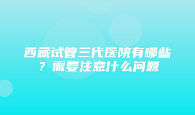 西藏试管三代医院有哪些？需要注意什么问题