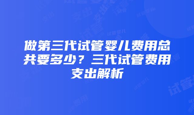 做第三代试管婴儿费用总共要多少？三代试管费用支出解析