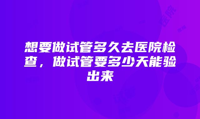 想要做试管多久去医院检查，做试管要多少天能验出来