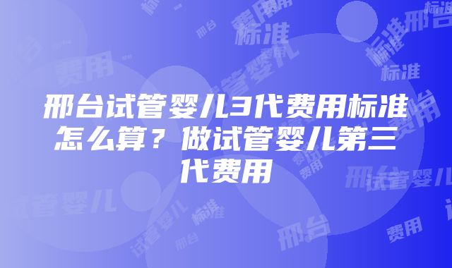 邢台试管婴儿3代费用标准怎么算？做试管婴儿第三代费用