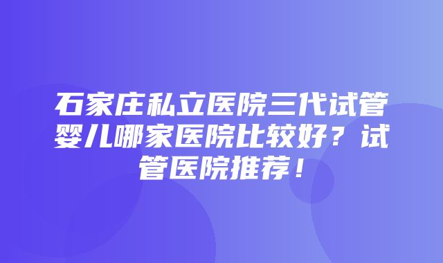 石家庄私立医院三代试管婴儿哪家医院比较好？试管医院推荐！