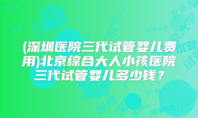 (深圳医院三代试管婴儿费用)北京综合大人小孩医院三代试管婴儿多少钱？