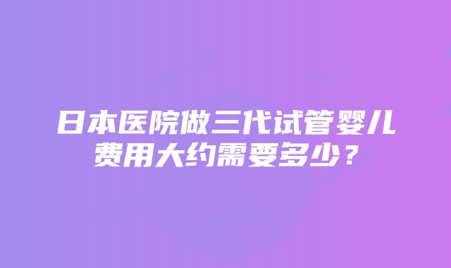 日本医院做三代试管婴儿费用大约需要多少？