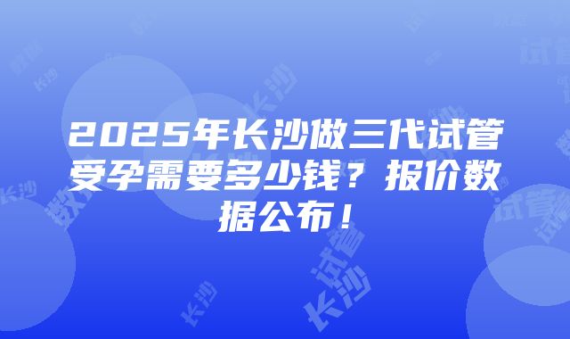 2025年长沙做三代试管受孕需要多少钱？报价数据公布！