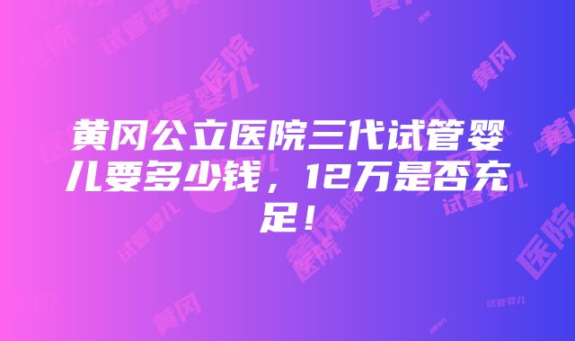 黄冈公立医院三代试管婴儿要多少钱，12万是否充足！