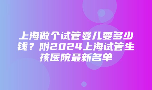 上海做个试管婴儿要多少钱？附2024上海试管生孩医院最新名单