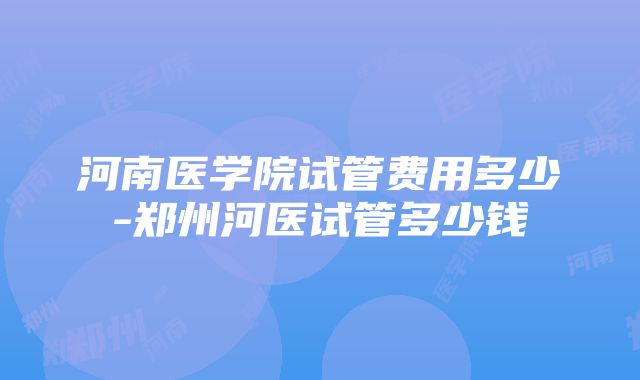 河南医学院试管费用多少-郑州河医试管多少钱