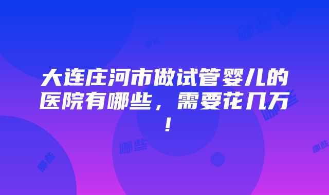 大连庄河市做试管婴儿的医院有哪些，需要花几万！