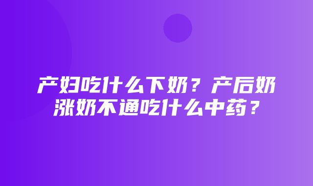 产妇吃什么下奶？产后奶涨奶不通吃什么中药？