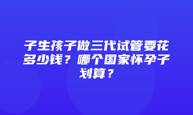 子生孩子做三代试管要花多少钱？哪个国家怀孕子划算？