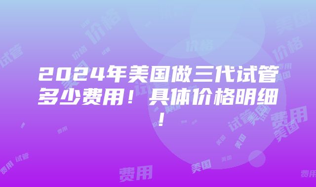 2024年美国做三代试管多少费用！具体价格明细！