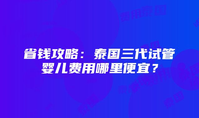 省钱攻略：泰国三代试管婴儿费用哪里便宜？