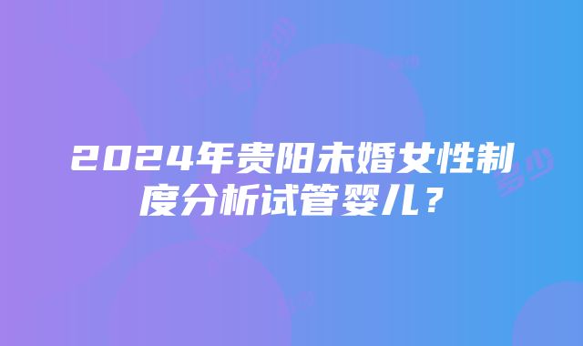 2024年贵阳未婚女性制度分析试管婴儿？