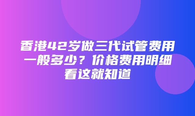 香港42岁做三代试管费用一般多少？价格费用明细看这就知道