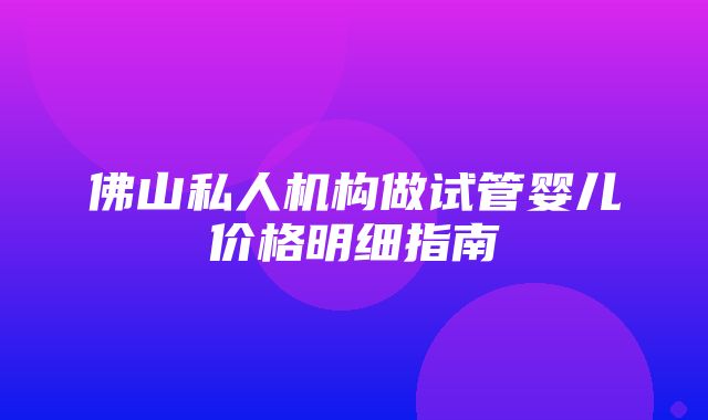 佛山私人机构做试管婴儿价格明细指南