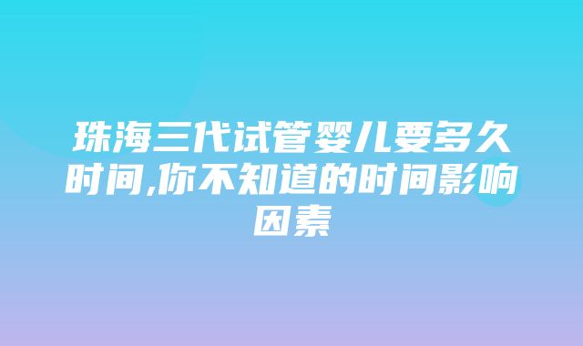 珠海三代试管婴儿要多久时间,你不知道的时间影响因素