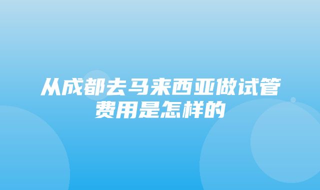 从成都去马来西亚做试管费用是怎样的