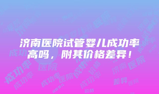 济南医院试管婴儿成功率高吗，附其价格差异！