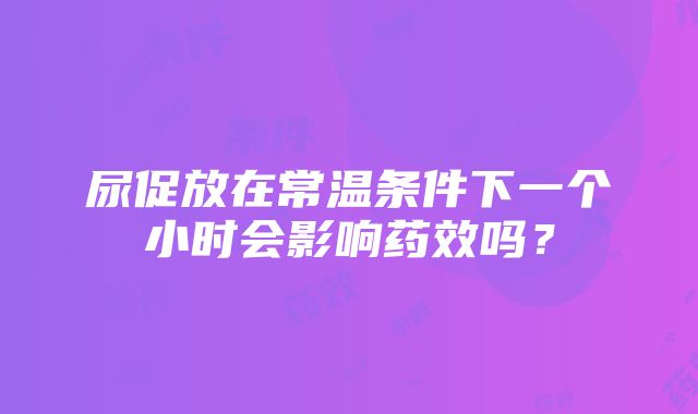 尿促放在常温条件下一个小时会影响药效吗？