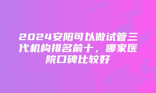 2024安阳可以做试管三代机构排名前十，哪家医院口碑比较好