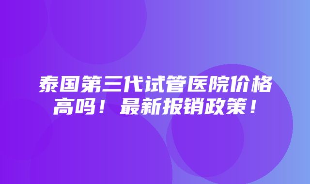 泰国第三代试管医院价格高吗！最新报销政策！