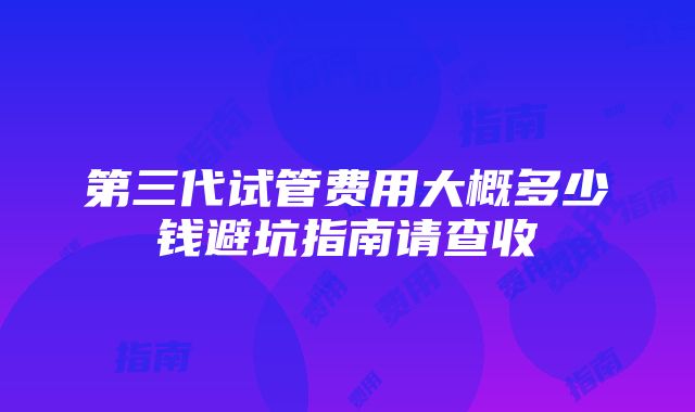 第三代试管费用大概多少钱避坑指南请查收