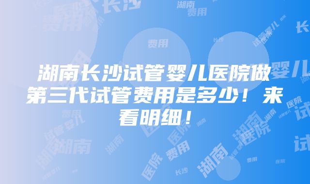 湖南长沙试管婴儿医院做第三代试管费用是多少！来看明细！