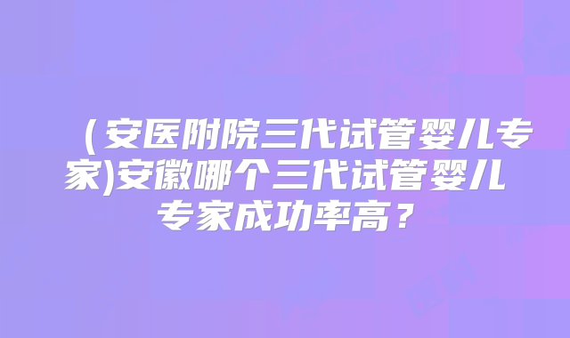 （安医附院三代试管婴儿专家)安徽哪个三代试管婴儿专家成功率高？