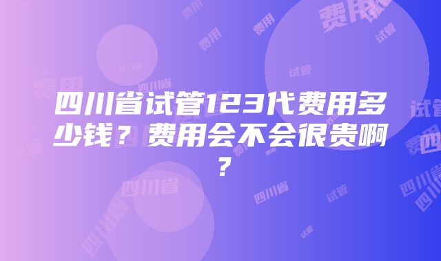 四川省试管123代费用多少钱？费用会不会很贵啊？