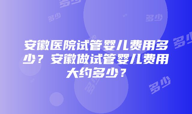 安徽医院试管婴儿费用多少？安徽做试管婴儿费用大约多少？