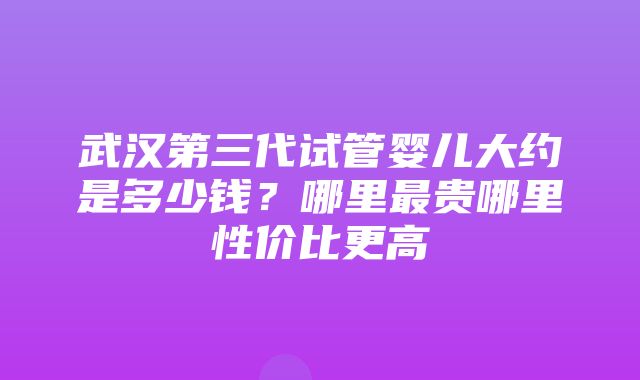 武汉第三代试管婴儿大约是多少钱？哪里最贵哪里性价比更高