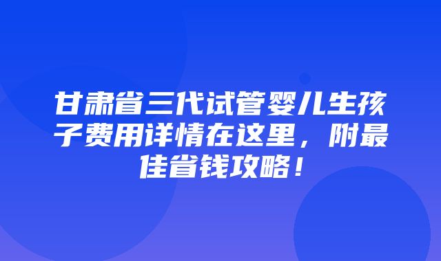 甘肃省三代试管婴儿生孩子费用详情在这里，附最佳省钱攻略！