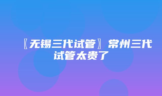 〖无锡三代试管〗常州三代试管太贵了