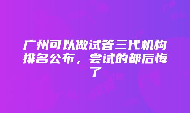 广州可以做试管三代机构排名公布，尝试的都后悔了