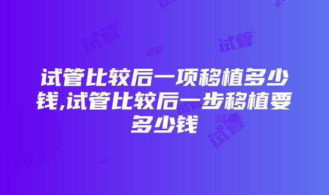 试管比较后一项移植多少钱,试管比较后一步移植要多少钱