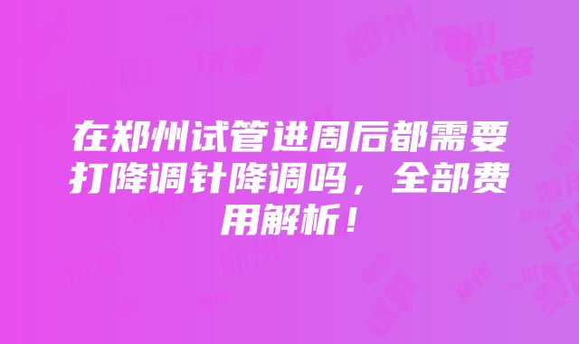 在郑州试管进周后都需要打降调针降调吗，全部费用解析！