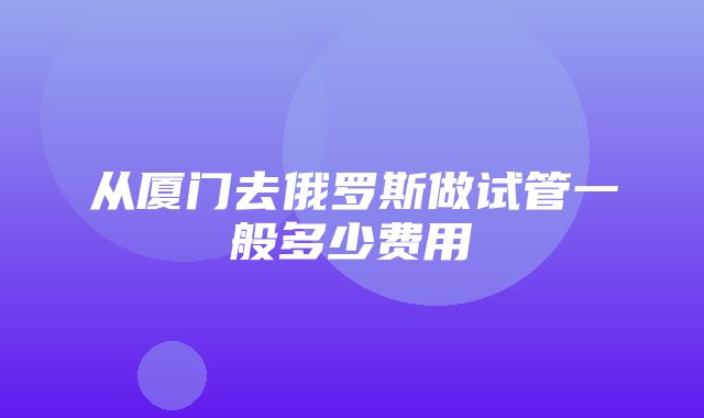 从厦门去俄罗斯做试管一般多少费用