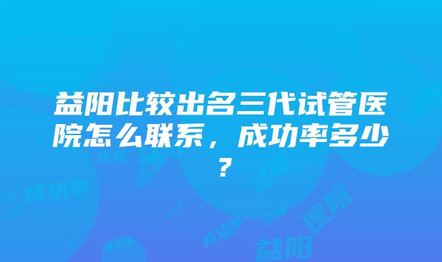 益阳比较出名三代试管医院怎么联系，成功率多少？