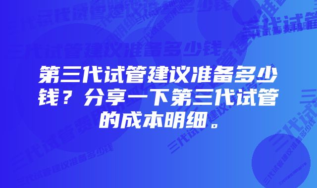 第三代试管建议准备多少钱？分享一下第三代试管的成本明细。