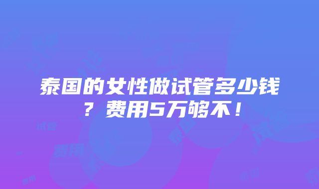 泰国的女性做试管多少钱？费用5万够不！