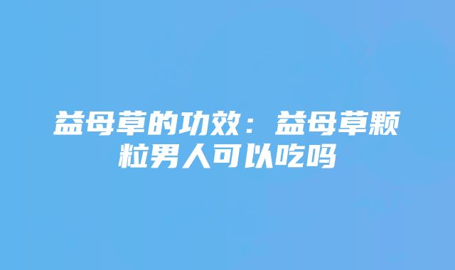 益母草的功效：益母草颗粒男人可以吃吗