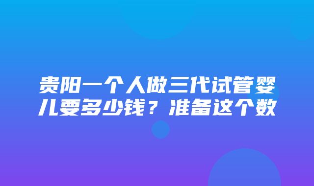 贵阳一个人做三代试管婴儿要多少钱？准备这个数