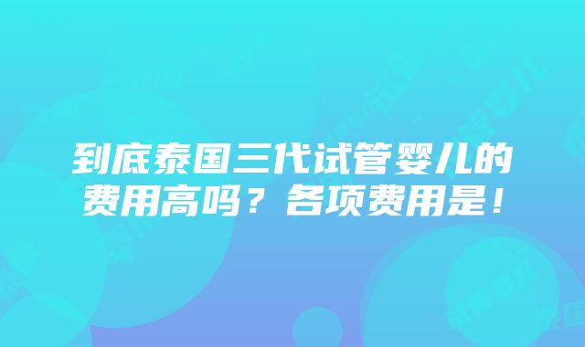 到底泰国三代试管婴儿的费用高吗？各项费用是！