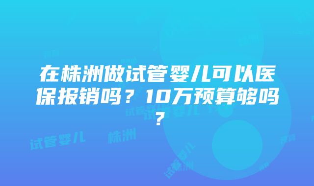 在株洲做试管婴儿可以医保报销吗？10万预算够吗？