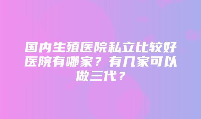 国内生殖医院私立比较好医院有哪家？有几家可以做三代？