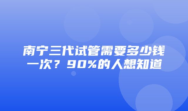 南宁三代试管需要多少钱一次？90%的人想知道