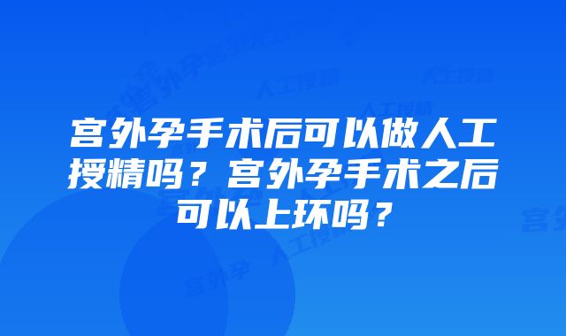 宫外孕手术后可以做人工授精吗？宫外孕手术之后可以上环吗？